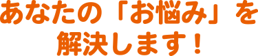 あなたの「お悩み」を解決します!